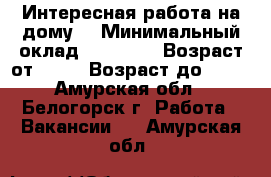 Интересная работа на дому. › Минимальный оклад ­ 30 000 › Возраст от ­ 18 › Возраст до ­ 60 - Амурская обл., Белогорск г. Работа » Вакансии   . Амурская обл.